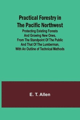 Practical Forestry in the Pacific Northwest; Protecting Existing Forests and Growing New Ones, from the Standpoint of the Public and That of the Lumberman, with an Outline of Technical Methods 1