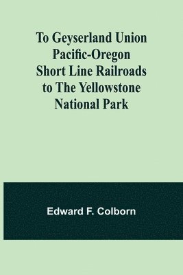 To Geyserland Union Pacific-Oregon Short Line Railroads to the Yellowstone National Park 1