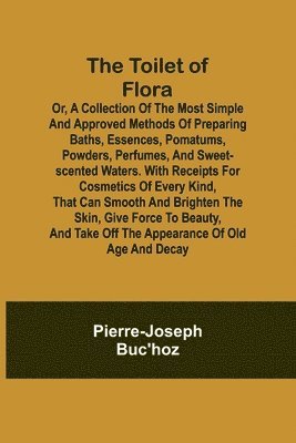 The Toilet of Flora or, A collection of the most simple and approved methods of preparing baths, essences, pomatums, powders, perfumes, and sweet-scented waters. With receipts for cosmetics of every 1