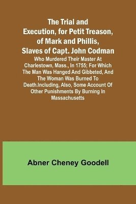 The Trial and Execution, for Petit Treason, of Mark and Phillis, Slaves of Capt. John CodmanWho Murdered Their Master at Charlestown, Mass., in 1755; for Which the Man Was Hanged and Gibbeted, and 1