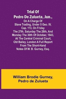 Trial of Pedro de Zulueta, jun., on a Charge of Slave Trading, under 5 Geo. IV, cap. 113, on Friday the 27th, Saturday the 28th, and Monday the 30th of October, 1843, at the Central Criminal Court, 1