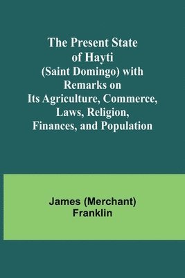 The Present State of Hayti (Saint Domingo) with Remarks on its Agriculture, Commerce, Laws, Religion, Finances, and Population 1