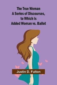 bokomslag The True Woman A Series of Discourses, to Which Is Added Woman vs. Ballot