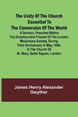 The Unity of the Church Essential to the Conversion of the World; A Sermon, Preached Before the Directors and Friends of the London Missionary Society, During Their Anniversary in May, 1846, in the 1