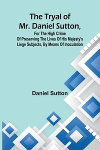 bokomslag The tryal of Mr. Daniel Sutton, for the high crime of preserving the lives of His Majesty's liege subjects, by means of inoculation