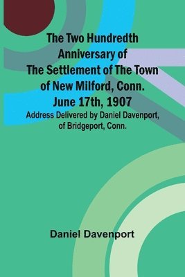 bokomslag The Two Hundredth Anniversary of the Settlement of the Town of New Milford, Conn. June 17th, 1907 Address Delivered by Daniel Davenport, of Bridgeport, Conn.