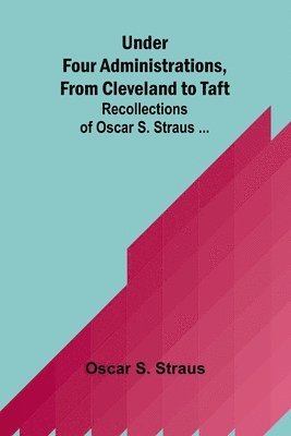 Under Four Administrations, from Cleveland to Taft; Recollections of Oscar S. Straus ... 1