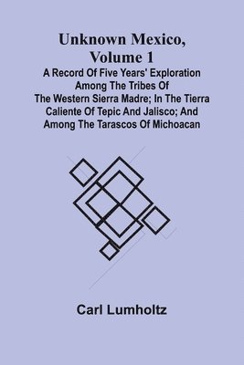 Unknown Mexico, Volume 1; A Record of Five Years' Exploration Among the Tribes of the Western Sierra Madre; In the Tierra Caliente of Tepic and Jalisco; and Among the Tarascos of Michoacan 1