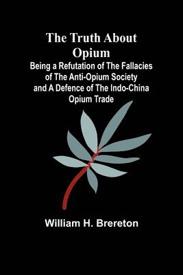 The Truth about Opium Being a Refutation of the Fallacies of the Anti-Opium Society and a Defence of the Indo-China Opium Trade 1