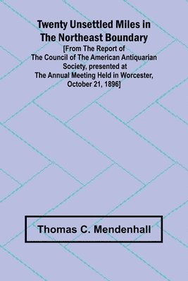 Twenty Unsettled Miles in the Northeast Boundary [From the Report of the Council of the American Antiquarian Society, presented at the Annual Meeting held in Worcester, October 21, 1896] 1