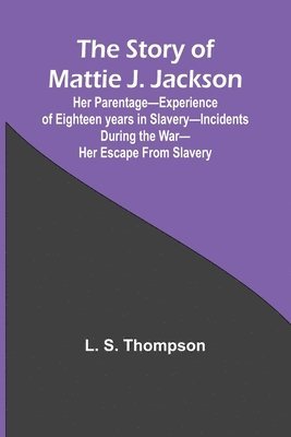 The Story of Mattie J. Jackson;Her Parentage-Experience of Eighteen years in Slavery-Incidents during the War-Her Escape from Slavery ( 1