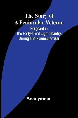 The Story of a Peninsular Veteran;Sergeant in the Forty-Third Light Infantry, during the Peninsular War 1