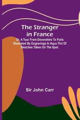 The stranger in France: $b or, a tour from Devonshire to Paris illustrated by engravings in aqua tint of sketches taken on the spot. 1