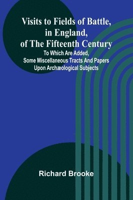 Visits to Fields of Battle, in England, of the Fifteenth Century; to which are added, some miscellaneous tracts and papers upon archæological subjects 1