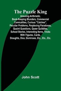 bokomslag The Puzzle King; Amusing arithmetic, book-keeping blunders, commercial comicalities, curious &quot;catches&quot;, peculiar problems, perplexing paradoxes, quaint questions, queer quibbles, school