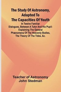 bokomslag The Study of Astronomy, adapted to the capacities of youth;In twelve familiar dialogues, between a tutor and his pupil: explaining the general phænome