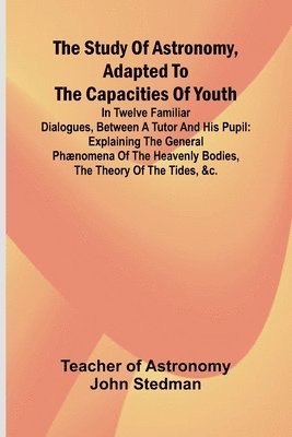 The Study of Astronomy, adapted to the capacities of youth;In twelve familiar dialogues, between a tutor and his pupil: explaining the general phænome 1