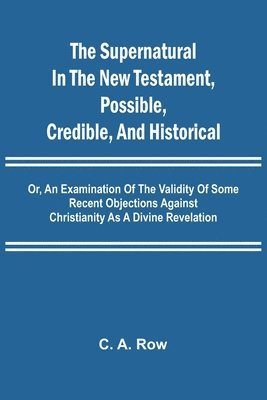 Supernatural in the New Testament, Possible, Credible, and Historical; Or, An Examination of the Validity of Some Recent Objections Against Christianity as a Divine Revelation