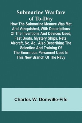 Submarine Warfare of To-day;How the Submarine Menace Was Met and Vanquished, with Descriptions of the Inventions and Devices Used, Fast Boats, Mystery Ships, Nets, Aircraft, &c. &c., Also Describing the Selection and Training of the Enormous Personnel Used