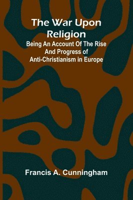 bokomslag The War Upon Religion; Being An Account Of The Rise And Progress Of Anti-Christianism In Europe
