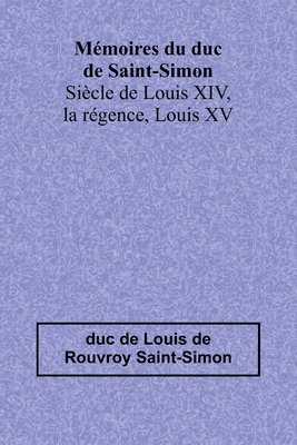 Mémoires du duc de Saint-Simon; Siècle de Louis XIV, la régence, Louis XV