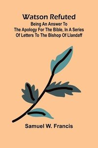 bokomslag Watson Refuted; Being An Answer To The Apology For The Bible, In A Series Of Letters To The Bishop Of Llandaff