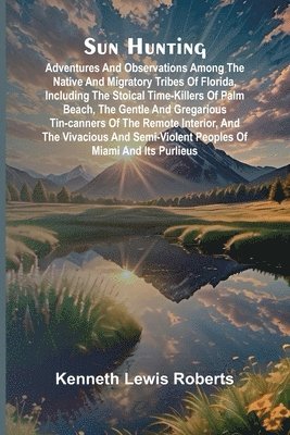Kenneth Lewis Roberts - Sun Hunting; Adventures and Observations Among the Native and Migratory Tribes of Florida, Including the Stoical Time-Killers of Palm Beach, the Gentle and Gregarious Tin-Canners of the Remote Interior, and the Vivacious and Semi-Violent Peoples of Miami a, Häftad