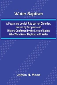 bokomslag Water Baptism; A Pagan And Jewish Rite But Not Christian, Proven By Scripture And History Confirmed By The Lives Of Saints Who Were Never Baptized With Water
