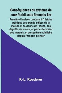 bokomslag Consquences du systme de cour tabli sous Franois 1er; Premire livraison contenant l'histoire politique des grands offices de la maison et couronne de France, des dignits de la cour, et