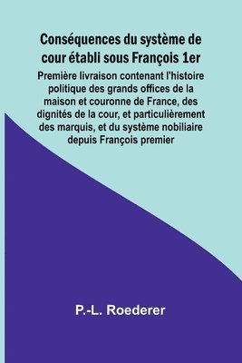 Consquences du systme de cour tabli sous Franois 1er; Premire livraison contenant l'histoire politique des grands offices de la maison et couronne de France, des dignits de la cour, et 1