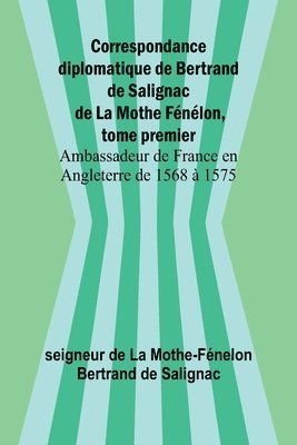 Correspondance diplomatique de Bertrand de Salignac de La Mothe Fnlon, tome premier; Ambassadeur de France en Angleterre de 1568  1575 1