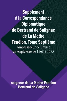 Supplment  la Correspondance Diplomatique de Bertrand de Salignac de La Mothe Fnlon, Tome Septime; Ambassadeur de France en Angleterre de 1568  1575 1