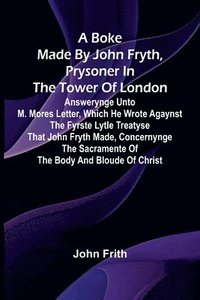 bokomslag A Boke Made By John Fryth, Prysoner In The Tower Of London; Answerynge Unto M. Mores Letter, Which He Wrote Agaynst The Fyrste Lytle Treatyse That John Fryth Made, Concernynge The Sacramente Of The...