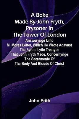 A Boke Made By John Fryth, Prysoner In The Tower Of London; Answerynge Unto M. Mores Letter, Which He Wrote Agaynst The Fyrste Lytle Treatyse That Joh 1