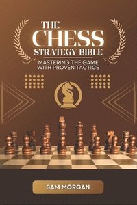 bokomslag The Chess Strategy Bible Mastering the Game with Proven Tactics