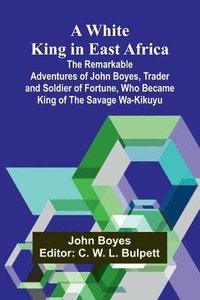 bokomslag A White King in East Africa The Remarkable Adventures of John Boyes, Trader and Soldier of Fortune, Who Became King of the Savage Wa-Kikuyu