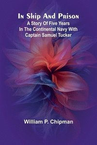 bokomslag In Ship And Prison: A Story Of Five Years In The Continental Navy With Captain Samuel Tucker
