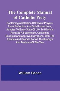 bokomslag The Complete Manual Of Catholic Piety; Containing A Selection Of Fervent Prayers, Pious Reflection, And Solid Instructions, Adapted To Every State Of Life. To Which Is Annexed A Supplement, Contain...