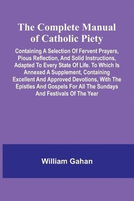 bokomslag The Complete Manual Of Catholic Piety; Containing A Selection Of Fervent Prayers, Pious Reflection, And Solid Instructions, Adapted To Every State Of Life. To Which Is Annexed A Supplement, Contain...