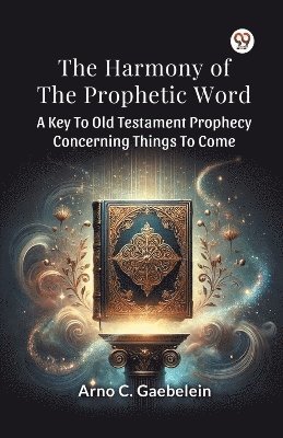 The Harmony of the Prophetic Word a Key to Old Testament Prophecy Concerning Things to Come 1