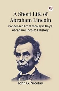 bokomslag A Short Life Of Abraham Lincoln Condensed From Nicolay & Hay's Abraham Lincoln