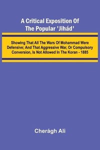 bokomslag A Critical Exposition of the Popular 'Jih d'; Showing that all the Wars of Mohammad Were Defensive; and that Aggressive War, or Compulsory Conversion,