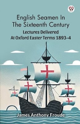 English Seamen In The Sixteenth Century Lectures Delivered At Oxford Easter Terms 1893-4 1