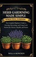 Willa Rowden - Sprouting Wisdom: Herb Gardening Made Simple: The Complete Beginner's Guide to Growing, Harvesting, and Using Fresh Herbs for Flavor, Health, and Home, Inbunden