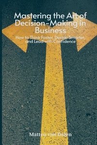 bokomslag Mastering the Art of Decision-Making in Business: How to Think Faster, Decide Smarter, and Lead with Confidence