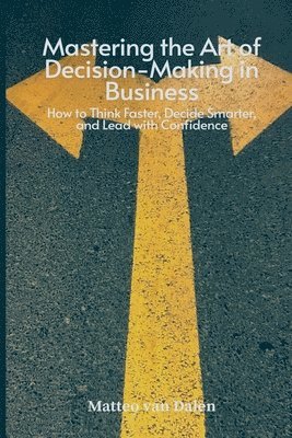 bokomslag Mastering the Art of Decision-Making in Business: How to Think Faster, Decide Smarter, and Lead with Confidence