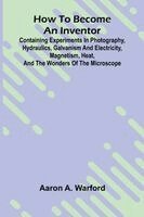 How to become an inventor: Containing experiments in photography, hydraulics, galvanism and electricity, magnetism, heat, and the wonders of the micro