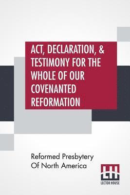 Act, Declaration, & Testimony For The Whole Of Our Covenanted Reformation, As Attained To, And Established In Britain And Ireland; Particularly Betwixt The Years 1638 And 1649, Inclusive. As, Also, 1