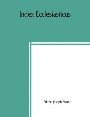 Index ecclesiasticus; or, Alphabetical lists of all ecclesiastical dignitaries in England and Wales since the reformation. Containing 150,000 hitherto unpublished entries from the bishops' 1