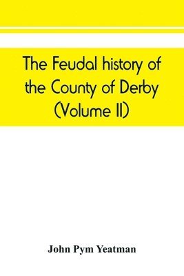 feudal history of the County of Derby; (chiefly during the 11th, 12th, and 13th centuries) (Volume II)